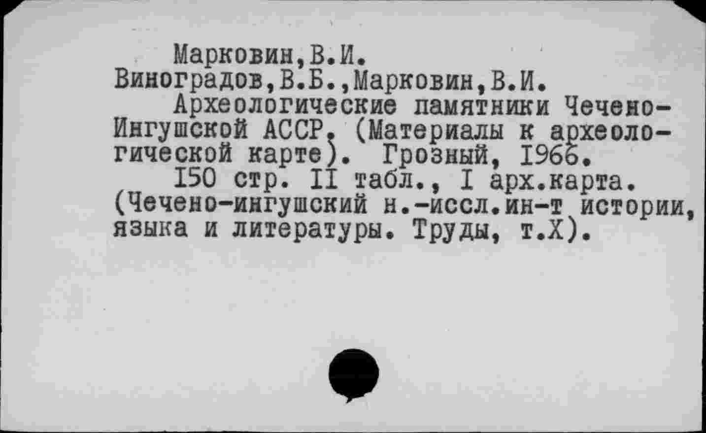 ﻿Марковин,В.И.
Виноградов,В.Б.,Марковин, В. И.
Археологические памятники Чечено-Ингушской АССР. (Материалы к археологической карте). Грозный, 1965.
150 стр. II табл., I арх.карта. (Чечено-ингушский н.-иссл.ин-т истории, языка и литературы. Труды, т.Х).